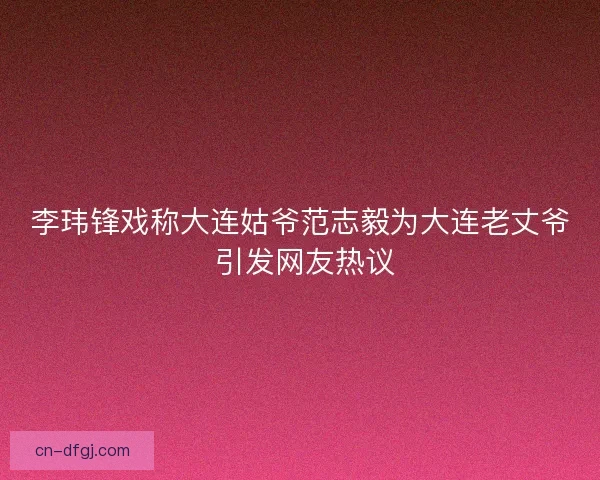 李玮锋戏称大连姑爷范志毅为大连老丈爷 引发网友热议