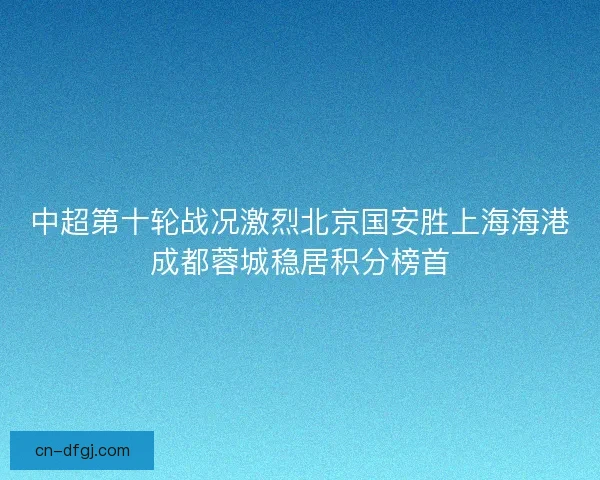中超第十轮战况激烈北京国安胜上海海港成都蓉城稳居积分榜首