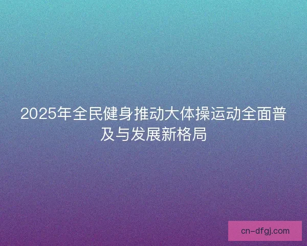2025年全民健身推动大体操运动全面普及与发展新格局