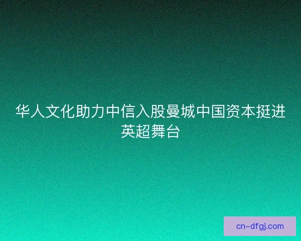 华人文化助力中信入股曼城中国资本挺进英超舞台